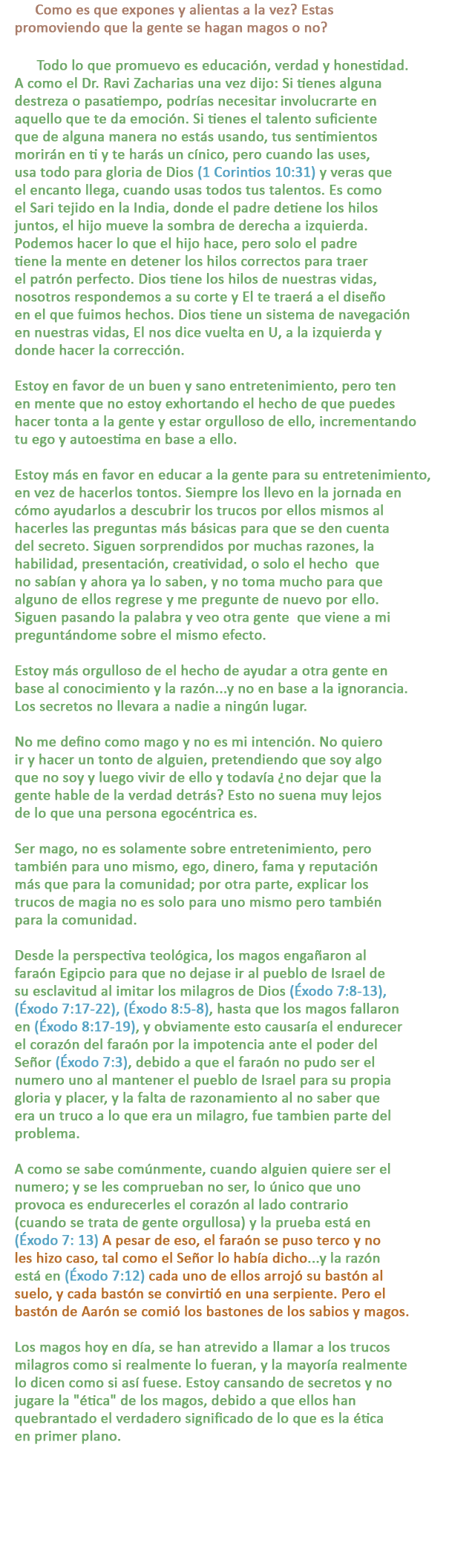 P: Como es que expones y alientas a la vez? Estas promoviendo que la gente se hagan magos o no?

R: Todo lo que promuevo es educación, verdad y honestidad. A como el Dr. Ravi Zacharias una vez dijo: Si tienes alguna destreza o pasatiempo, podrías necesitar involucrarte en aquello que te da emoción. Si tienes el talento suficiente que de alguna manera no estás usando, tus sentimientos morirán en ti y te harás un cínico, pero cuando las uses, usa todo para gloria de Dios (1 Corintios 10:31) y veras que el encanto llega, cuando usas todos tus talentos. Es como el Sari tejido en la India, donde el padre detiene los hilos juntos, el hijo mueve la sombra de derecha a izquierda. Podemos hacer lo que el hijo hace, pero solo el padre tiene la mente en detener los hilos correctos para traer el patrón perfecto. Dios tiene los hilos de nuestras vidas, nosotros respondemos a su corte y El te traerá a el diseño en el que fuimos hechos. Dios tiene un sistema de navegación en nuestras vidas, El nos dice vuelta en U, a la izquierda y donde hacer la corrección.

Estoy en favor de un buen y sano entretenimiento, pero ten en mente que no estoy exhortando el hecho de que puedes hacer tonta a la gente y estar orgulloso de ello, incrementando tu ego y autoestima en base a ello.

Estoy más en favor en educar a la gente para su entretenimiento, en vez de hacerlos tontos. Siempre los llevo en la jornada en cómo ayudarlos a descubrir los trucos por ellos mismos al hacerles las preguntas más básicas para que se den cuenta del secreto. Siguen sorprendidos por muchas razones, la habilidad, presentación, creatividad, o solo el hecho  que no sabían y ahora ya lo saben, y no toma mucho para que alguno de ellos regrese y me pregunte de nuevo por ello. Siguen pasando la palabra y veo otra gente  que viene a mi preguntándome sobre el mismo efecto.

Estoy más orgulloso de el hecho de ayudar a otra gente en base al conocimiento y la razón...y no en base a la ignorancia. Los secretos no llevara a nadie a ningún lugar.

No me defino como mago y no es mi intención. No quiero ir y hacer un tonto de alguien, pretendiendo que soy algo que no soy y luego vivir de ello y todavía ¿no dejar que la gente hable de la verdad detrás? Esto no suena muy lejos de lo que una persona egocéntrica es.

Ser mago, no es solamente sobre entretenimiento, pero también para uno mismo, ego, dinero, fama y reputación más que para la comunidad; por otra parte, explicar los trucos de magia no es solo para uno mismo pero también para la comunidad.

Desde la perspectiva teológica, los magos engañaron al faraón Egipcio para que no dejase ir al pueblo de Israel de su esclavitud al imitar los milagros de Dios (Éxodo 7:8-13), (Éxodo 7:17-22), (Éxodo 8:5-8), hasta que los magos fallaron en (Éxodo 8:17-19), y obviamente esto causaría el endurecer el corazón del faraón por la impotencia ante el poder del Señor (Éxodo 7:3), debido a que el faraón no pudo ser el numero uno al mantener el pueblo de Israel para su propia gloria y placer, y la falta de razonamiento al no saber que era un truco a lo que era un milagro, fue tambien parte del
problema.

A como se sabe comúnmente, cuando alguien quiere ser el numero; y se les comprueban no ser, lo único que uno provoca es endurecerles el corazón al lado contrario (cuando se trata de gente orgullosa) y la prueba está en (Éxodo 7: 13) A pesar de eso, el faraón se puso terco y no les hizo caso, tal como el Señor lo había dicho...y la razón está en (Éxodo 7:12) cada uno de ellos arrojó su bastón al suelo, y cada bastón se convirtió en una serpiente. Pero el bastón de Aarón se comió los bastones de los sabios y magos.

Los magos hoy en día, se han atrevido a llamar a los trucos milagros como si realmente lo fueran, y la mayoría realmente lo dicen como si así fuese. Estoy cansando de secretos y nojugare la ética de los magos, debido a que ellos han quebrantado el verdadero significado de lo que es la ética en primer plano.